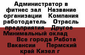 Администратор в фитнес-зал › Название организации ­ Компания-работодатель › Отрасль предприятия ­ Другое › Минимальный оклад ­ 25 000 - Все города Работа » Вакансии   . Пермский край,Кизел г.